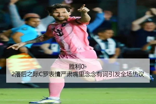 胜利0-2落后之际C罗表情严肃嘴里念念有词引发全场热议